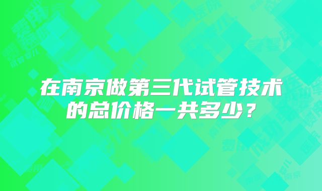 在南京做第三代试管技术的总价格一共多少？