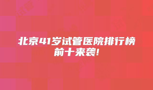 北京41岁试管医院排行榜前十来袭!