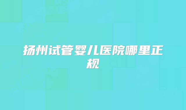 扬州试管婴儿医院哪里正规