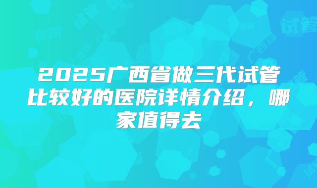 2025广西省做三代试管比较好的医院详情介绍，哪家值得去
