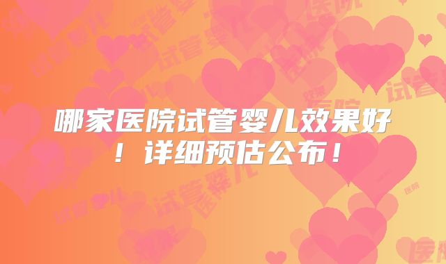 哪家医院试管婴儿效果好!详细预估公布!