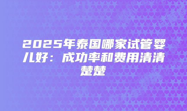 2025年泰国哪家试管婴儿好：成功率和费用清清楚楚