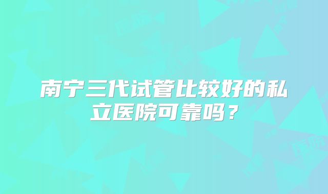 南宁三代试管比较好的私立医院可靠吗?