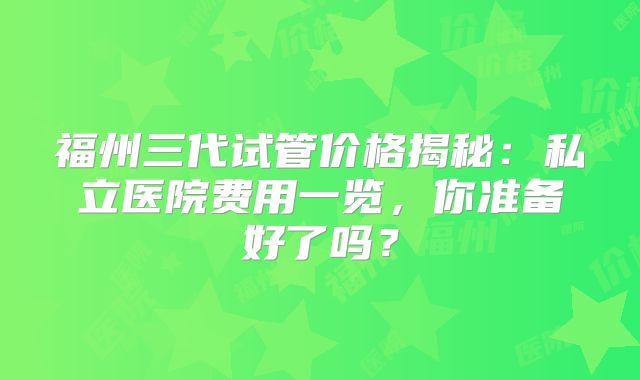 福州三代试管价格揭秘：私立医院费用一览，你准备好了吗？