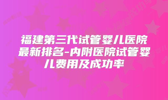 福建第三代试管婴儿医院最新排名-内附医院试管婴儿费用及成功率