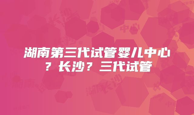 湖南第三代试管婴儿中心?长沙?三代试管