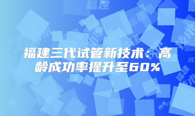 福建三代试管新技术：高龄成功率提升至60%