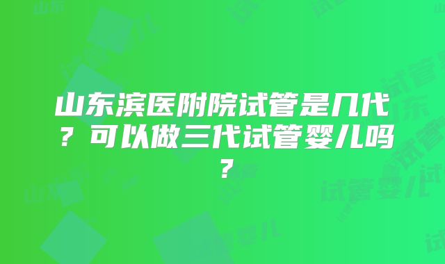 山东滨医附院试管是几代?可以做三代试管婴儿吗?