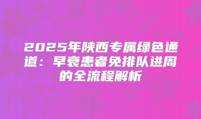 2025年陕西专属绿色通道:早衰患者免排队进周的全流程解析
