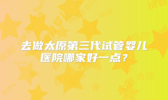 去做太原第三代试管婴儿医院哪家好一点?
