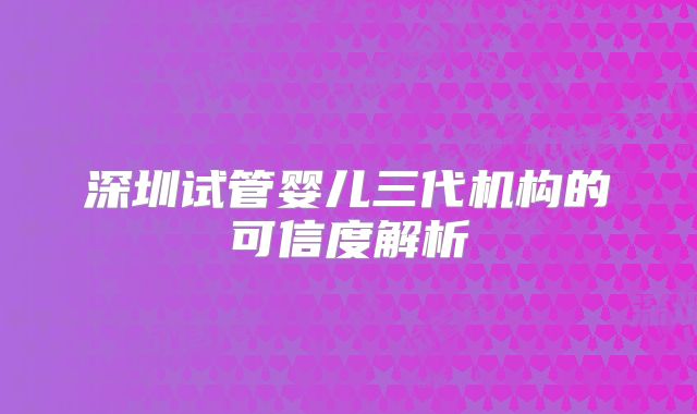 深圳试管婴儿三代机构的可信度解析