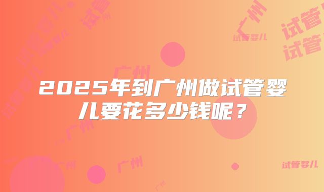2025年到广州做试管婴儿要花多少钱呢?