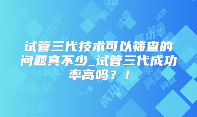 试管三代技术可以筛查的问题真不少_试管三代成功率高吗?!