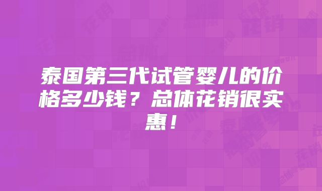 泰国第三代试管婴儿的价格多少钱?总体花销很实惠!