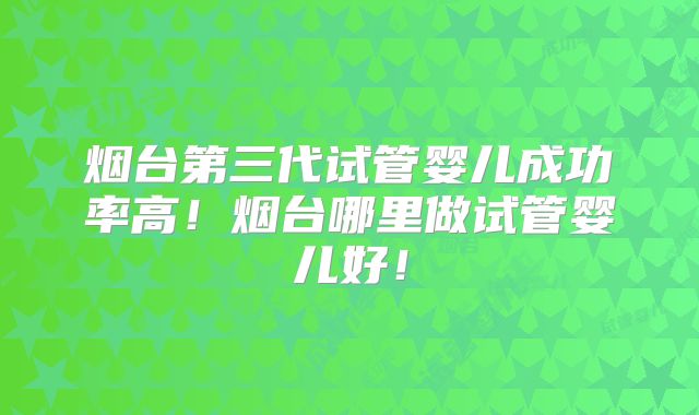 烟台第三代试管婴儿成功率高!烟台哪里做试管婴儿好!