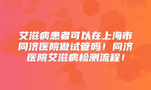 艾滋病患者可以在上海市同济医院做试管吗！同济医院艾滋病检测流程！