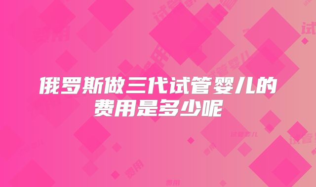 俄罗斯做三代试管婴儿的费用是多少呢