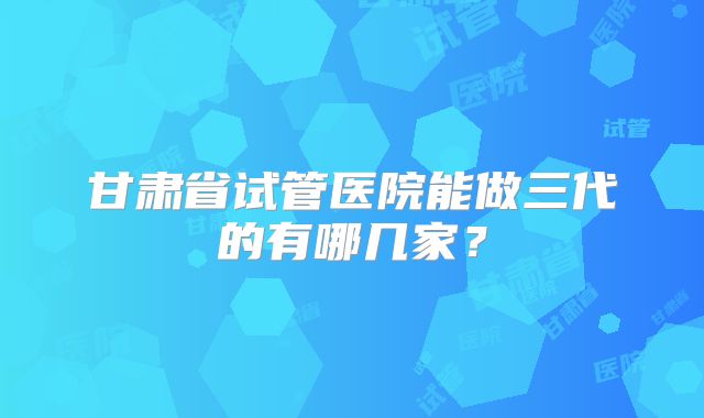 甘肃省试管医院能做三代的有哪几家?