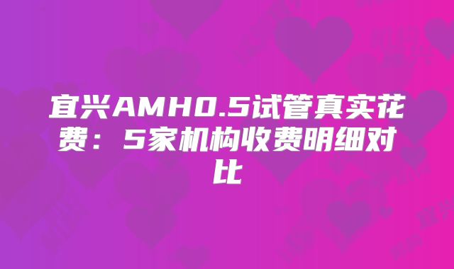 宜兴AMH0.5试管真实花费：5家机构收费明细对比