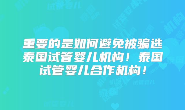 重要的是如何避免被骗选泰国试管婴儿机构！泰国试管婴儿合作机构！