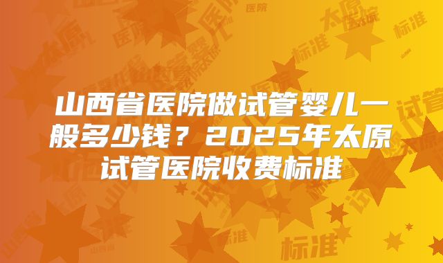 山西省医院做试管婴儿一般多少钱？2025年太原试管医院收费标准