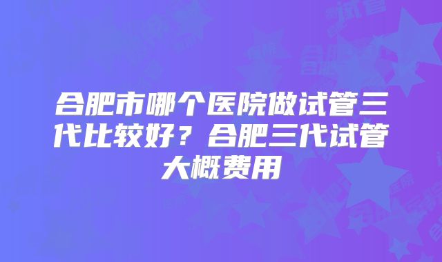 合肥市哪个医院做试管三代比较好?合肥三代试管大概费用