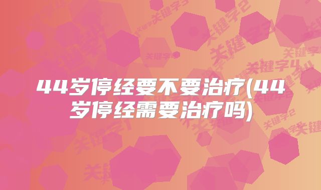 44岁停经要不要治疗(44岁停经需要治疗吗)