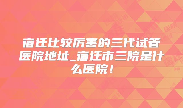 宿迁比较厉害的三代试管医院地址_宿迁市三院是什么医院!