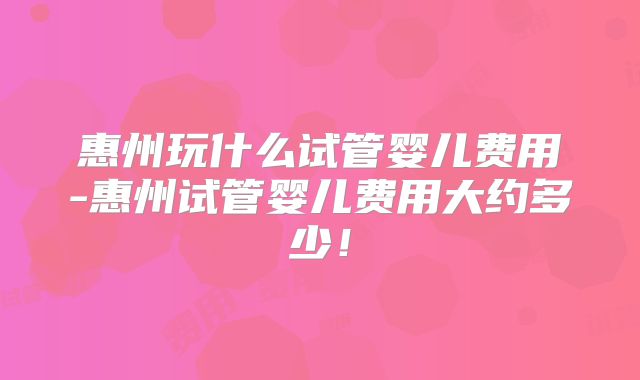 惠州玩什么试管婴儿费用-惠州试管婴儿费用大约多少!