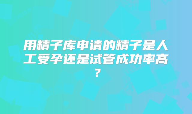 用精子库申请的精子是人工受孕还是试管成功率高?