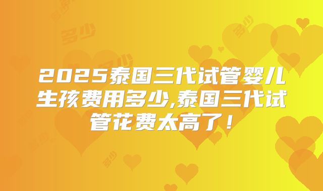 2025泰国三代试管婴儿生孩费用多少,泰国三代试管花费太高了!