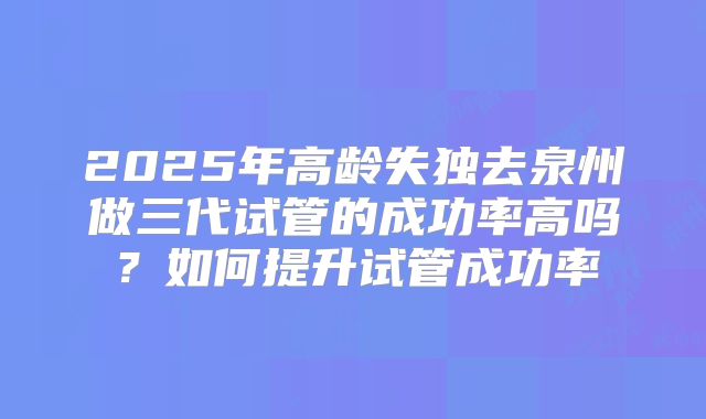 2025年高龄失独去泉州做三代试管的成功率高吗？如何提升试管成功率