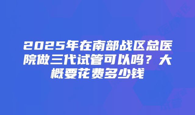 2025年在南部战区总医院做三代试管可以吗?大概要花费多少钱