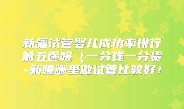 新疆试管婴儿成功率排行前五医院(一分钱一分货-新疆哪里做试管比较好!