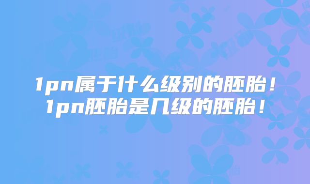 1pn属于什么级别的胚胎！1pn胚胎是几级的胚胎！