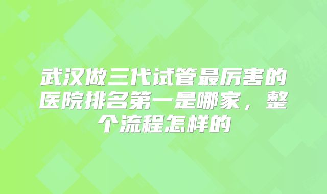 武汉做三代试管最厉害的医院排名第一是哪家，整个流程怎样的