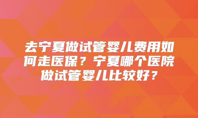 去宁夏做试管婴儿费用如何走医保?宁夏哪个医院做试管婴儿比较好?