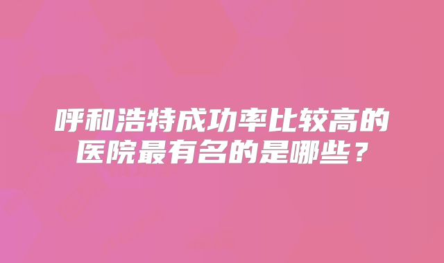 呼和浩特成功率比较高的医院最有名的是哪些?
