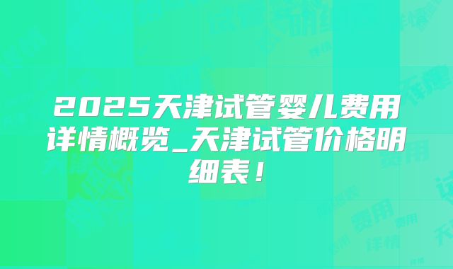 2025天津试管婴儿费用详情概览_天津试管价格明细表！