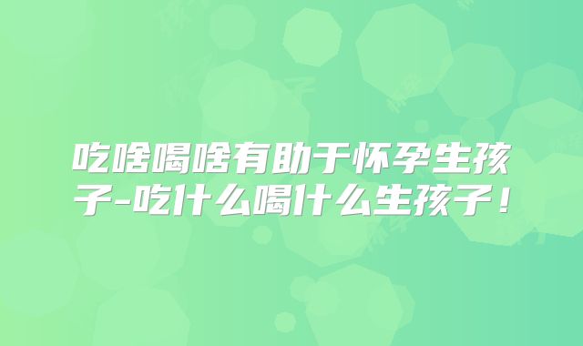 吃啥喝啥有助于怀孕生孩子-吃什么喝什么生孩子！