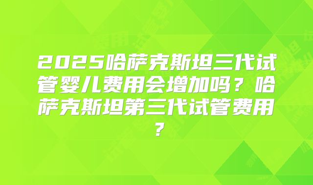 2025哈萨克斯坦三代试管婴儿费用会增加吗？哈萨克斯坦第三代试管费用？