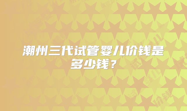 潮州三代试管婴儿价钱是多少钱？