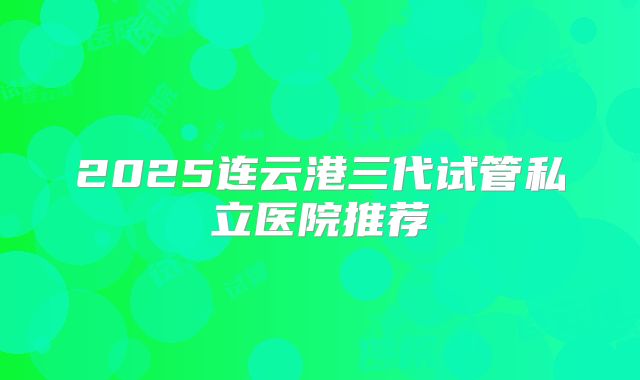 2025连云港三代试管私立医院推荐