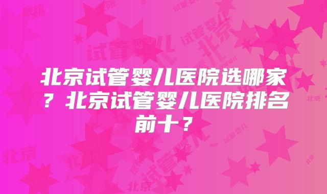 北京试管婴儿医院选哪家?北京试管婴儿医院排名前十?