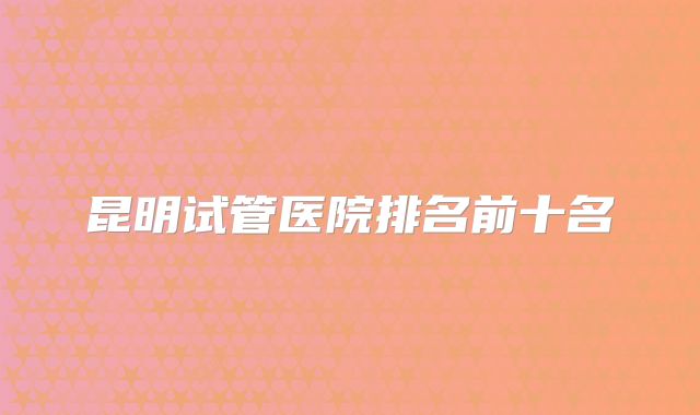 昆明试管医院排名前十名
