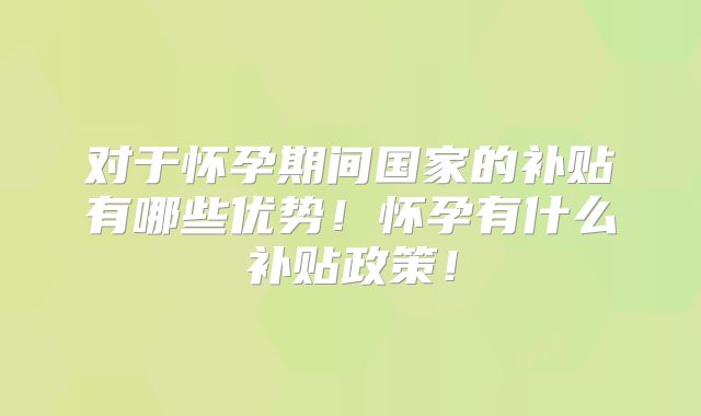 对于怀孕期间国家的补贴有哪些优势!怀孕有什么补贴政策!
