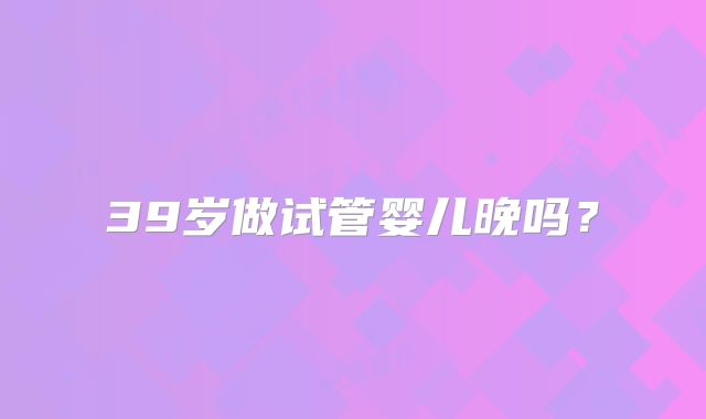 39岁做试管婴儿晚吗?
