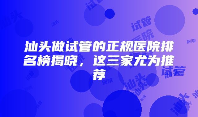 汕头做试管的正规医院排名榜揭晓，这三家尤为推荐