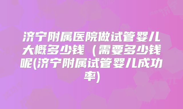 济宁附属医院做试管婴儿大概多少钱（需要多少钱呢(济宁附属试管婴儿成功率)