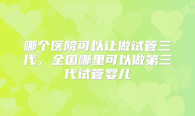 哪个医院可以让做试管三代，全国哪里可以做第三代试管婴儿